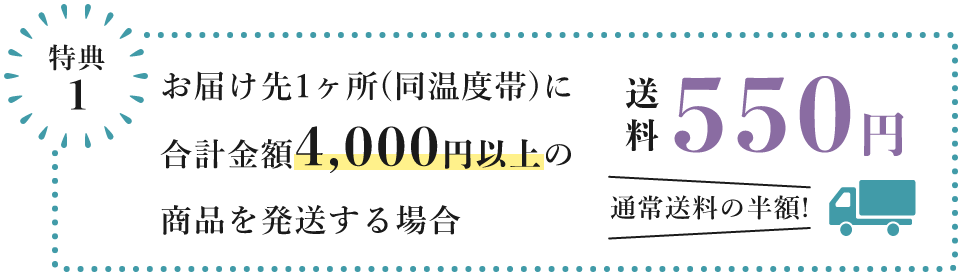 特典1　お届け先1ヶ所(同温度帯)に 合計金額4,000円以上の商品を発送する場合、送料550円　通常送料の半額!