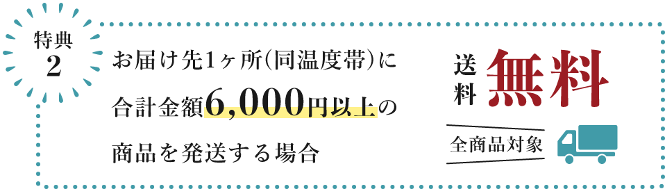 特典2　お届け先1ヶ所（同温度帯）に 合計金額6,000円以上の商品を発送する場合、送料無料　全商品対象
