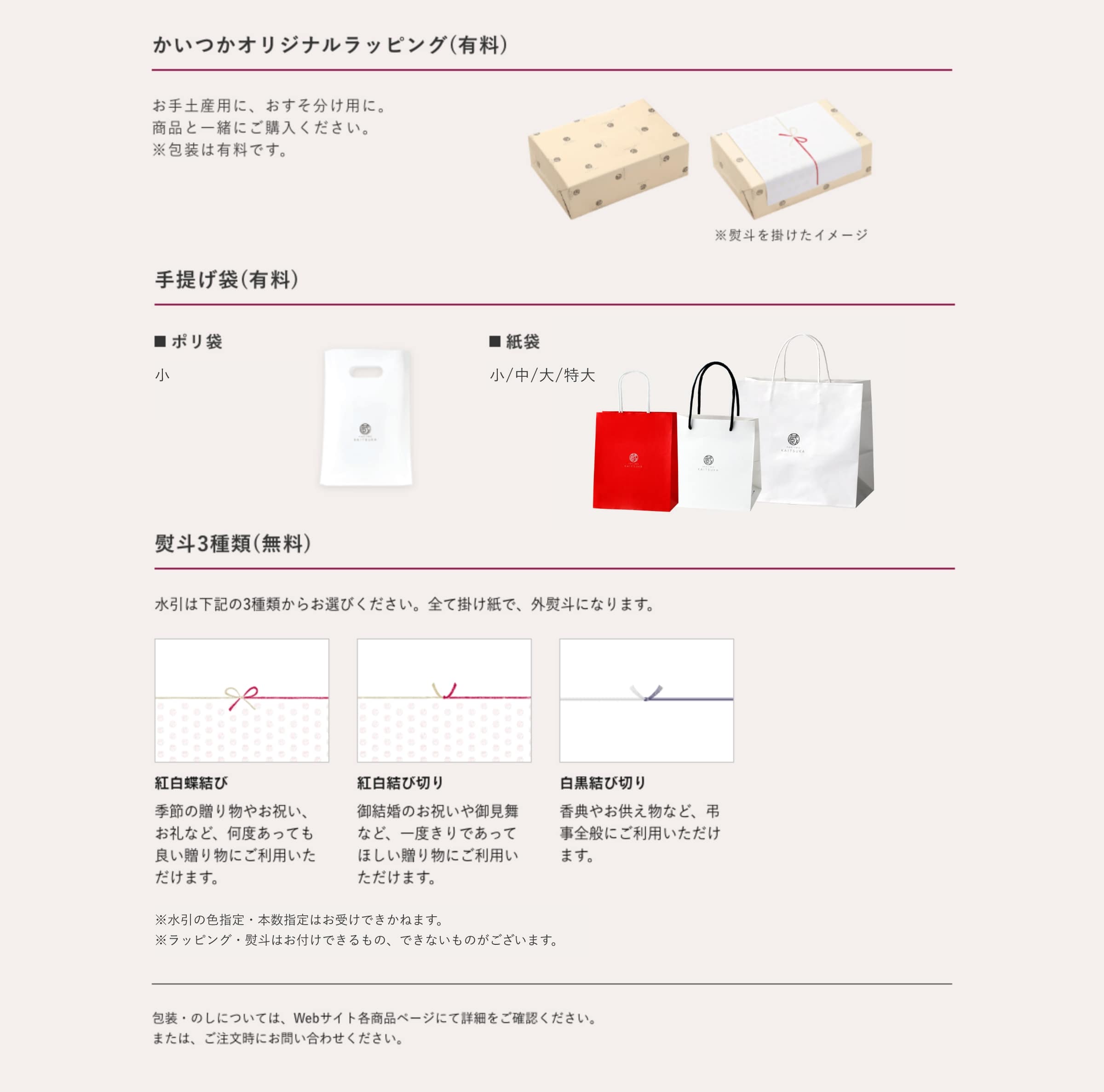 包装・のし・手提げ袋について かいつかオリジナルラッピング(有料)お手土産用に、おすそ分け用に。商品と一緒にご購入ください。包装は有料です。 手提げ袋(有料)・ポリ袋(小)・紙袋(小/中/大/特大) 熨斗3種類(無料)水引は3種類からお選びください。全て掛け紙で。外熨斗になります。 ・紅白蝶結び:季節の贈り物やお祝い、お礼など、何度あっても良い贈り物にご利用いただけます。 ・紅白結び切り:御結婚のお祝いや御見舞いなど、一度きりであってほしい贈り物にご利用いただけます。 ・白黒結び切り:香典やお供え物など、弔事全般にご利用いただけます。 ※無図引きの色指定・本数指定はお受けできかねます。※ラッピング・熨斗はお付けできるもの、できないものがございます。 包装・のしについては、webサイト各商品ページにて詳細をご確認ください。または、ご注文時にお問い合わせください。
