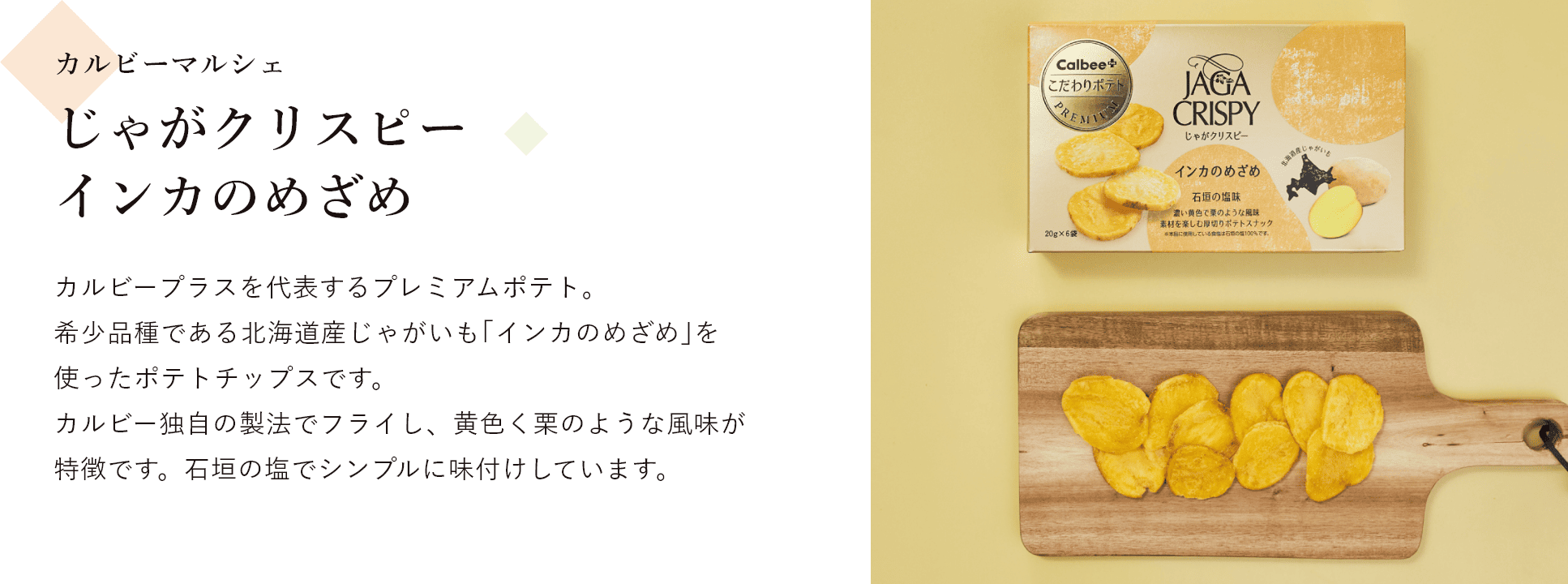 カルビーマルシェ じゃがクリスピー インカのめざめ カルビープラスを代表するプレミアムポテト。 希少品種である北海道産じゃがいも｢インカのめざめ｣を使ったポテトチップスです。 カルビー独自の製法でフライし、黄色く栗のような風味が特徴です。石垣の塩でシンプルに味付けしています。
