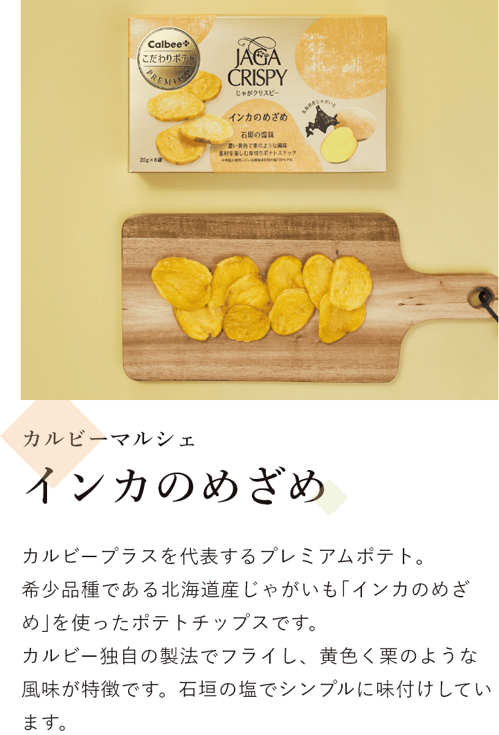 カルビーマルシェ じゃがクリスピー インカのめざめ カルビープラスを代表するプレミアムポテト。 希少品種である北海道産じゃがいも｢インカのめざめ｣を使ったポテトチップスです。 カルビー独自の製法でフライし、黄色く栗のような風味が特徴です。石垣の塩でシンプルに味付けしています。