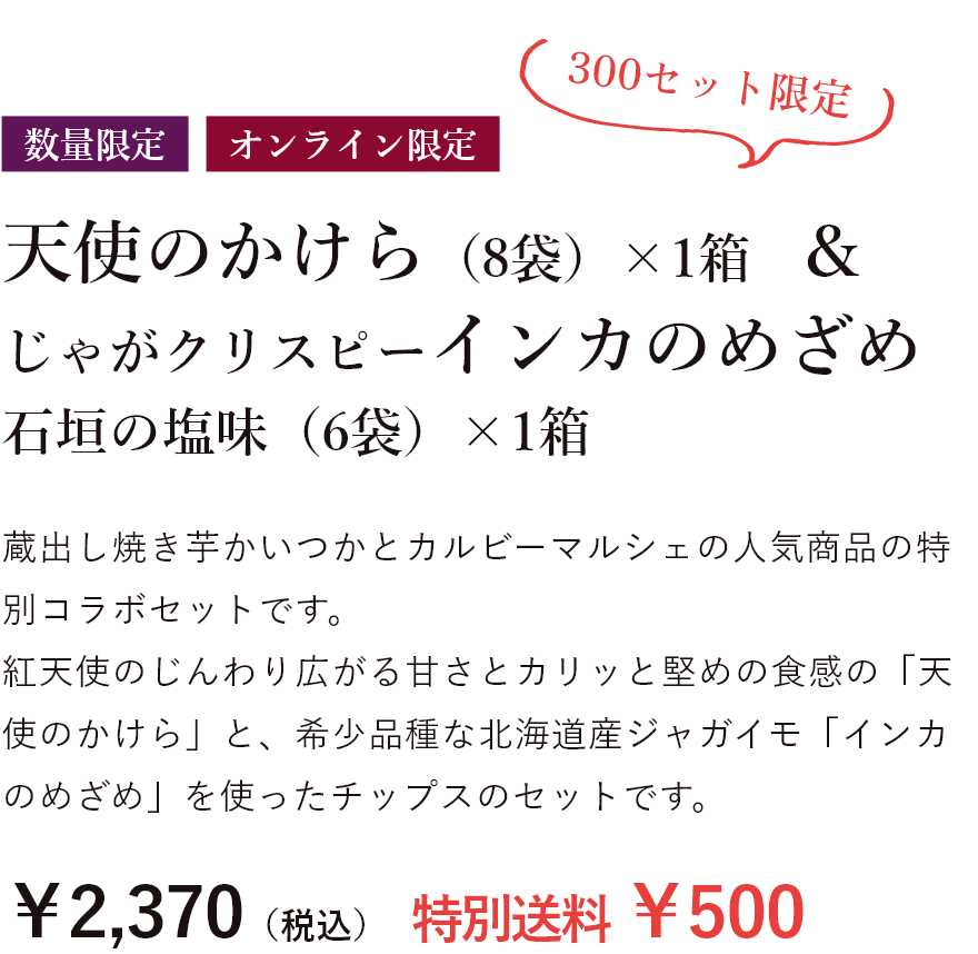 数量限定 天使のかけら（8袋)1箱&じゃがクリスピーインカのめざめ 石垣の塩味（6袋）×1箱 蔵出し焼き芋かいつかとカルビーマルシェの人気商品の特別コラボセットです。 紅天使のじんわり広がる甘さとカリッと堅めの食感の「天使のかけら」と、希少品種な北海道産ジャガイモ「インカのめざめ」を使ったチップスのセットです。￥2,370（税込）特別送料￥500