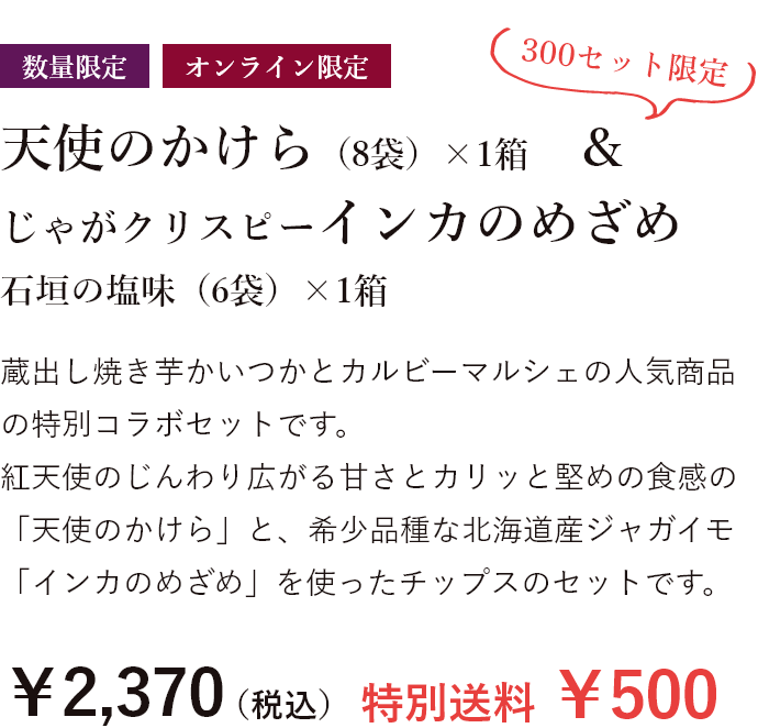 数量限定 天使のかけら（8袋)1箱&じゃがクリスピーインカのめざめ 石垣の塩味（6袋）×1箱 蔵出し焼き芋かいつかとカルビーマルシェの人気商品の特別コラボセットです。 紅天使のじんわり広がる甘さとカリッと堅めの食感の「天使のかけら」と、希少品種な北海道産ジャガイモ「インカのめざめ」を使ったチップスのセットです。￥2,370（税込）特別送料￥500