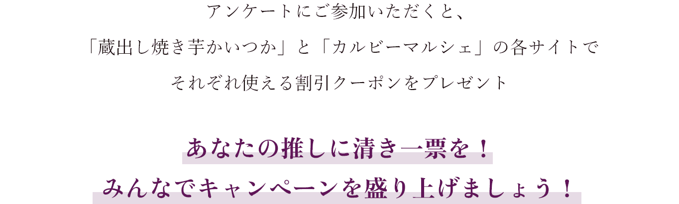 アンケートにご参加いただくと、「蔵出し焼き芋かいつか」と「カルビーマルシェ」の各サイトでそれぞれ使える割引クーポンをプレゼント あなたの推しに清き一票を！みんなでキャンペーンを盛り上げましょう！