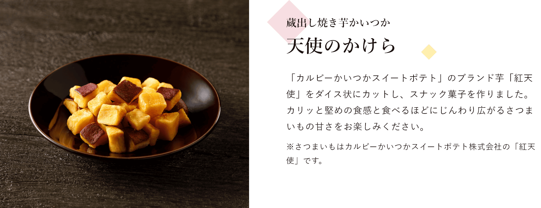 蔵出し焼き芋かいつか 天使のかけら 「カルビーかいつかスイートポテト」のブランド芋「紅天使」をダイス状にカットし、スナック菓子を作りました。 カリッと堅めの食感と食べるほどにじんわり広がるさつまいもの甘さをお楽しみください。※さつまいもはカルビーかいつかスイートポテト株式会社の「紅天使」です。