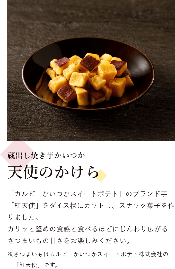 蔵出し焼き芋かいつか 天使のかけら 「カルビーかいつかスイートポテト」のブランド芋「紅天使」をダイス状にカットし、スナック菓子を作りました。 カリッと堅めの食感と食べるほどにじんわり広がるさつまいもの甘さをお楽しみください。※さつまいもはカルビーかいつかスイートポテト株式会社の「紅天使」です。
