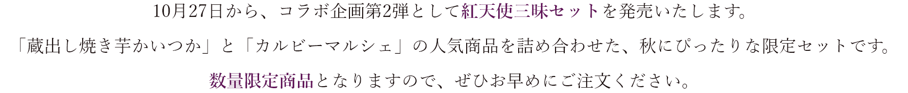 10月27日から、コラボ企画第2弾として紅天使三昧セットを発売いたします。 「蔵出し焼き芋かいつか」と「カルビーマルシェ」の人気商品を詰め合わせた、秋にぴったりな限定セットです。 数量限定商品となりますので、ぜひお早めにご注文ください。