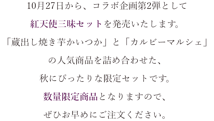 10月27日から、コラボ企画第2弾として紅天使三昧セットを発売いたします。 「蔵出し焼き芋かいつか」と「カルビーマルシェ」の人気商品を詰め合わせた、秋にぴったりな限定セットです。 数量限定商品となりますので、ぜひお早めにご注文ください。