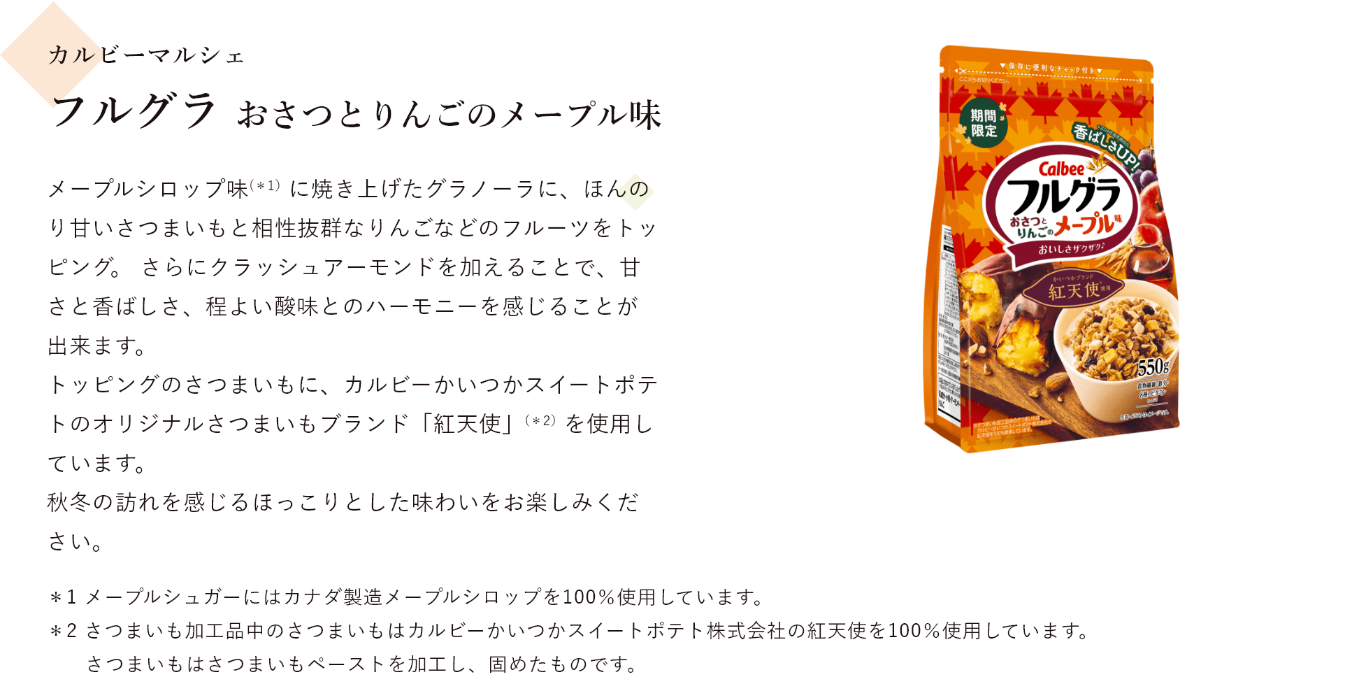 カルビーマルシェ フルグラ おさつとりんごのメープル味 メープルシロップ味に焼き上げたグラノーラに、ほんのり甘いさつまいもと相性抜群なりんごなどのフルーツをトッピング。 さらにクラッシュアーモンドを加えることで、甘さと香ばしさ、程よい酸味とのハーモニーを感じることが出来ます。 トッピングのさつまいもに、カルビーかいつかスイートポテトのオリジナルさつまいもブランド「紅天使」(＊1）を使用しています。 秋冬の訪れを感じるほっこりとした味わいをお楽しみください。＊1 さつまいも加工品中のさつまいもはカルビーかいつかスイートポテト株式会社の紅天使を100％使用しています。 ＊2 さつまいもはさつまいもペーストを加工し、固めたものです。 ＊3 メープルシュガーにはカナダ製造メープルシロップを100％使用しています。