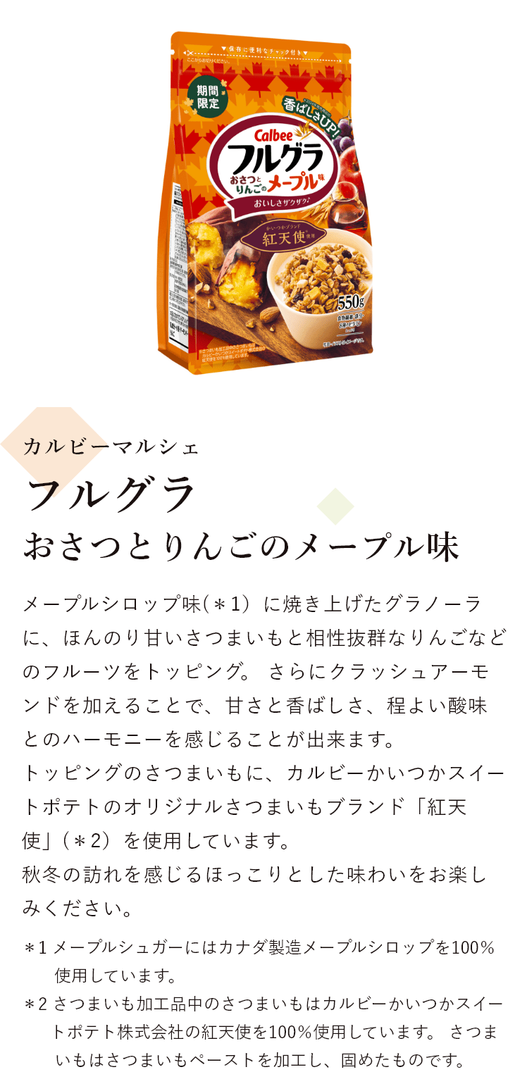 カルビーマルシェ フルグラ おさつとりんごのメープル味 メープルシロップ味に焼き上げたグラノーラに、ほんのり甘いさつまいもと相性抜群なりんごなどのフルーツをトッピング。 さらにクラッシュアーモンドを加えることで、甘さと香ばしさ、程よい酸味とのハーモニーを感じることが出来ます。 トッピングのさつまいもに、カルビーかいつかスイートポテトのオリジナルさつまいもブランド「紅天使」(＊1）を使用しています。 秋冬の訪れを感じるほっこりとした味わいをお楽しみください。＊1 さつまいも加工品中のさつまいもはカルビーかいつかスイートポテト株式会社の紅天使を100％使用しています。 ＊2 さつまいもはさつまいもペーストを加工し、固めたものです。 ＊3 メープルシュガーにはカナダ製造メープルシロップを100％使用しています。