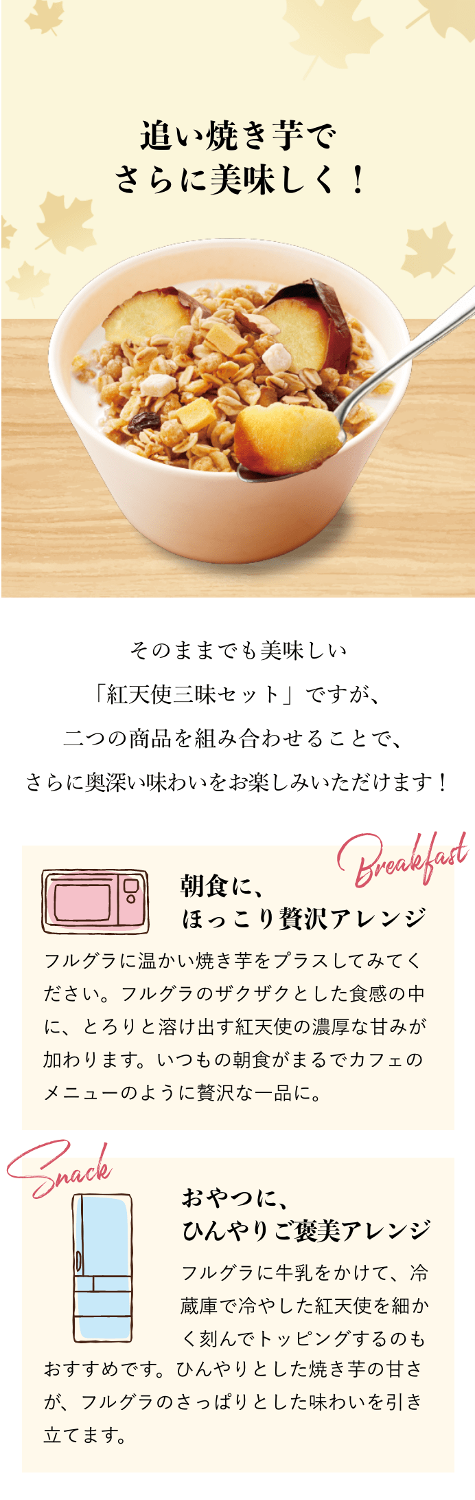 追い焼き芋で さらに美味しく！ そのままでも美味しい「紅天使三昧セット」ですが、二つの商品を組み合わせることで、 さらに奥深い味わいをお楽しみいただけます！ 朝食に、ほっこり贅沢アレンジ フルグラに温かい焼き芋をプラスしてみてください。フルグラのザクザクとした食感の中に、とろりと溶け出す紅天使の濃厚な甘みが加わります。いつもの朝食がまるでカフェのメニューのように贅沢な一品に。 おやつに、ひんやりご褒美アレンジ フルグラに牛乳をかけて、冷蔵庫で冷やした紅天使を細かく刻んでトッピングするのもおすすめです。ひんやりとした焼き芋の甘さが、フルグラのさっぱりとした味わいを引き立てます。