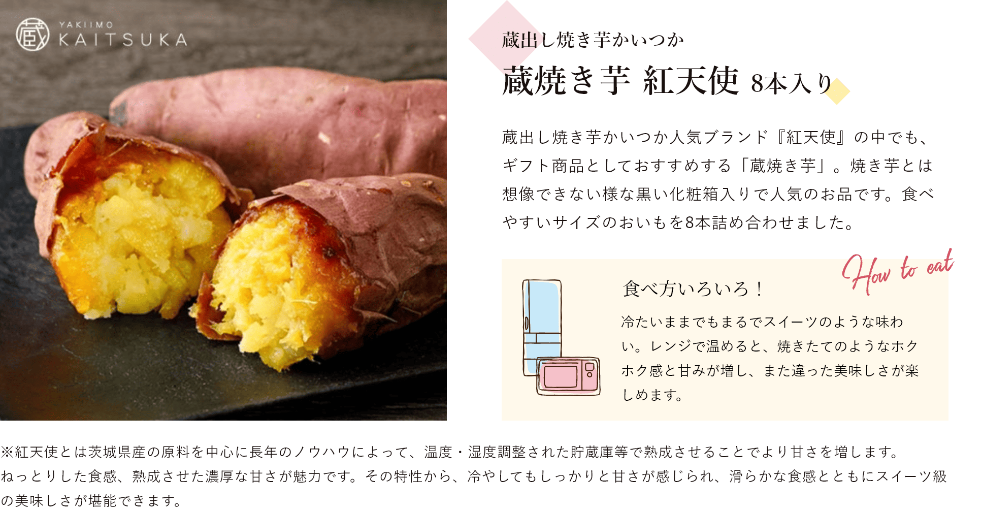 蔵出し焼き芋かいつか 蔵焼き芋 紅天使 8本入り 蔵出し焼き芋かいつか人気ブランド『紅天使』の中でも、ギフト商品としておすすめする「蔵焼き芋」。焼き芋とは想像できない様な黒い化粧箱入りで人気のお品です。食べやすいサイズのおいもを8本詰め合わせました。 食べ方いろいろ! 冷たいままでもまるでスイーツのような味わい。レンジで温めると、焼きたてのようなホクホク感と甘みが増し、また違った美味しさが楽しめます。※紅天使とは茨城県産の原料を中心に長年のノウハウによって、温度・湿度調整された貯蔵庫等で熟成させることでより甘さを増します。ねっとりした食感、熟成させた濃厚な甘さが魅力です。その特性から、冷やしてもしっかりと甘さが感じられ、滑らかな食感とともにスイーツ級の美味しさが堪能できます。
