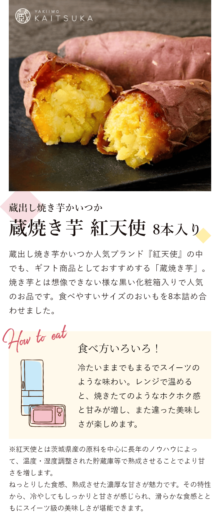 蔵出し焼き芋かいつか 蔵焼き芋 紅天使 8本入り 蔵出し焼き芋かいつか人気ブランド『紅天使』の中でも、ギフト商品としておすすめする「蔵焼き芋」。焼き芋とは想像できない様な黒い化粧箱入りで人気のお品です。食べやすいサイズのおいもを8本詰め合わせました。 食べ方いろいろ! 冷たいままでもまるでスイーツのような味わい。レンジで温めると、焼きたてのようなホクホク感と甘みが増し、また違った美味しさが楽しめます。※紅天使とは茨城県産の原料を中心に長年のノウハウによって、温度・湿度調整された貯蔵庫等で熟成させることでより甘さを増します。ねっとりした食感、熟成させた濃厚な甘さが魅力です。その特性から、冷やしてもしっかりと甘さが感じられ、滑らかな食感とともにスイーツ級の美味しさが堪能できます。