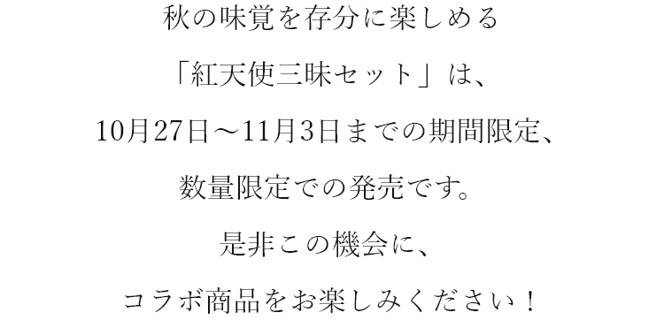 秋の味覚を存分に楽しめる「紅天使三昧セット」は、10月27日～11月3日までの期間限定、数量限定での発売です。是非この機会に、コラボ商品をお楽しみください!