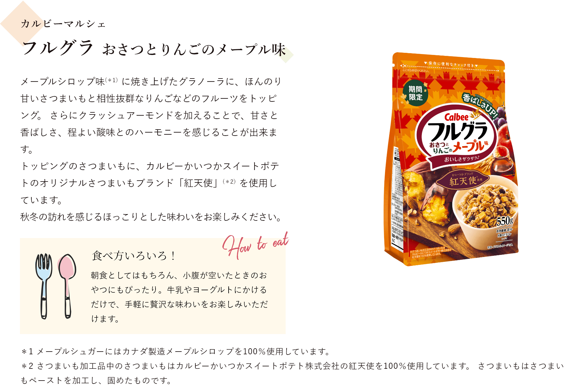 カルビーマルシェ フルグラ おさつとりんごのメープル味 メープルシロップ味(*1）に焼き上げたグラノーラに、ほんのり甘いさつまいもと相性抜群なりんごなどのフルーツをトッピング。 さらにクラッシュアーモンドを加えることで、甘さと香ばしさ、程よい酸味とのハーモニーを感じることが出来ます。トッピングのさつまいもに、カルビーかいつかスイートポテトのオリジナルさつまいもブランド「紅天使」(*2）を使用しています。秋冬の訪れを感じるほっこりとした味わいをお楽しみください。 食べ方いろいろ!朝食としてはもちろん、小腹が空いたときのおやつにもぴったり。牛乳やヨーグルトにかけるだけで、手軽に贅沢な味わいをお楽しみいただけます。＊1 メープルシュガーにはカナダ製造メープルシロップを100％使用しています。＊2 さつまいも加工品中のさつまいもはカルビーかいつかスイートポテト株式会社の紅天使を100％使用しています。 さつまいもはさつまいもペーストを加工し、固めたものです。