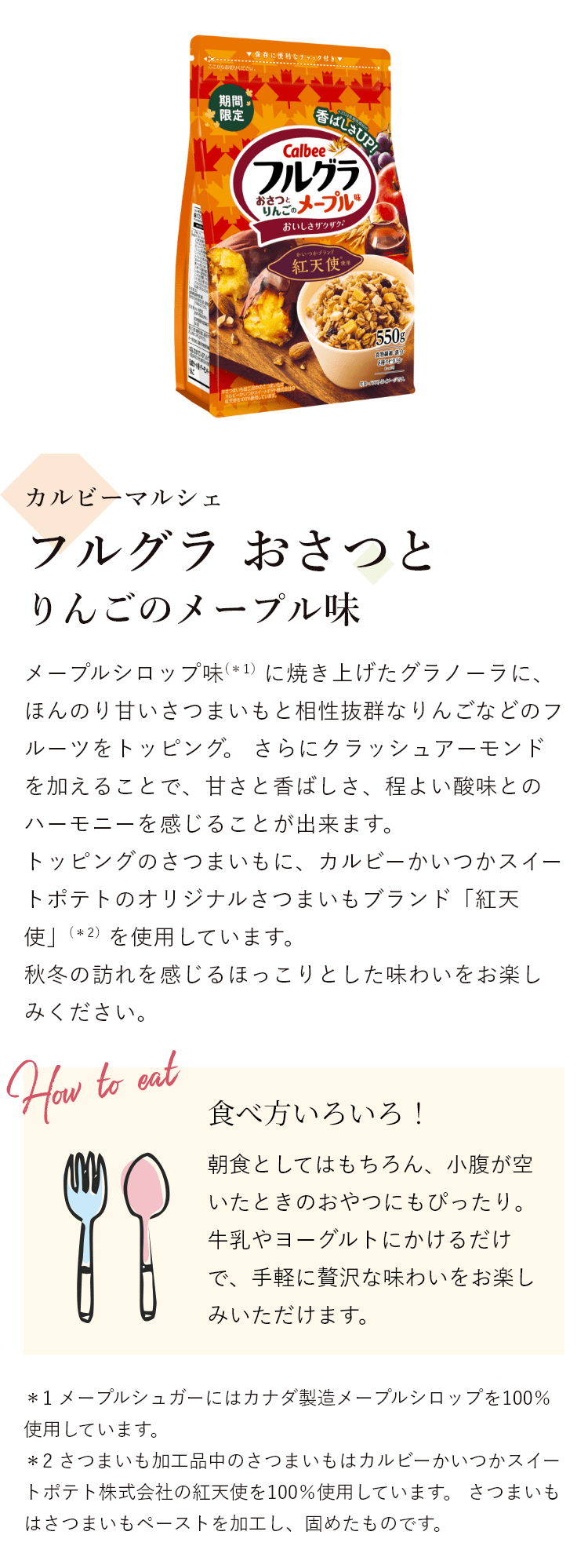 カルビーマルシェ フルグラ おさつとりんごのメープル味 メープルシロップ味(*1）に焼き上げたグラノーラに、ほんのり甘いさつまいもと相性抜群なりんごなどのフルーツをトッピング。 さらにクラッシュアーモンドを加えることで、甘さと香ばしさ、程よい酸味とのハーモニーを感じることが出来ます。トッピングのさつまいもに、カルビーかいつかスイートポテトのオリジナルさつまいもブランド「紅天使」(*2）を使用しています。秋冬の訪れを感じるほっこりとした味わいをお楽しみください。 食べ方いろいろ!朝食としてはもちろん、小腹が空いたときのおやつにもぴったり。牛乳やヨーグルトにかけるだけで、手軽に贅沢な味わいをお楽しみいただけます。＊1 メープルシュガーにはカナダ製造メープルシロップを100％使用しています。＊2 さつまいも加工品中のさつまいもはカルビーかいつかスイートポテト株式会社の紅天使を100％使用しています。 さつまいもはさつまいもペーストを加工し、固めたものです。