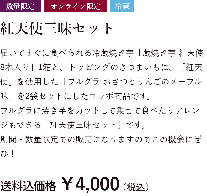 数量限定 オンライン限定 冷蔵 届いてすぐに食べられる冷蔵焼き芋「蔵焼き芋 紅天使8本入り」1箱と、トッピングのさつまいもに、「紅天使」を使用した「フルグラ おさつとりんごのメープル味」を2袋セットにしたコラボ商品です。フルグラに焼き芋をカットして乗せて食べたりアレンジもできる「紅天使三昧セット」です。期間・数量限定での販売になりますのでこの機会にぜひ! 送料込価格 ￥4,000（税込）